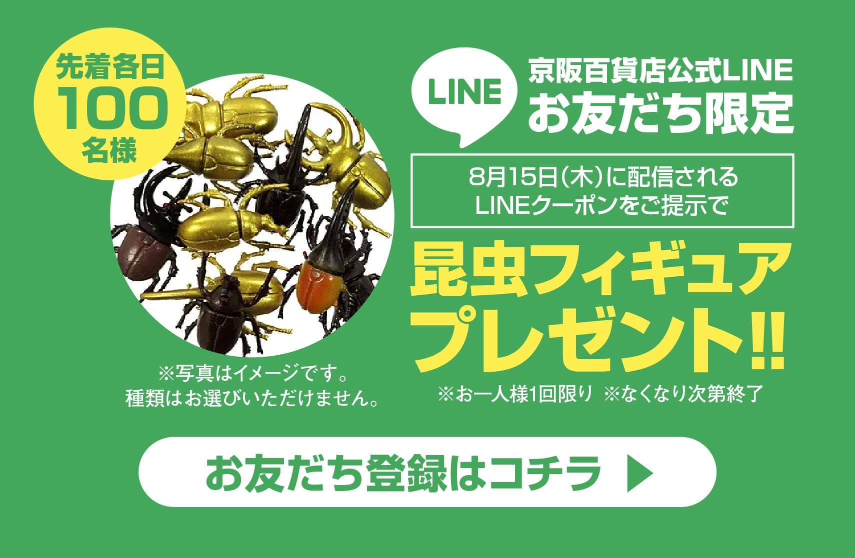 京阪百貨店公式LINEお友だち限定　8月15日（木）に配信されるLINEクーポンをご提示で昆虫フィギュア先着各日100名様プレゼント‼※お一人様1回限り ※なくなり次第終了　お友だち登録はコチラ ▶︎