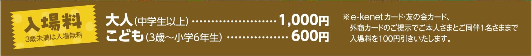 入場料 3歳未満は入場無料 大人（中学生以上）	1,000円 こども（3歳〜小学6年生）600円 ※イーケネットカード・友の会カード、外商カードのご提示でご本人さまとご同伴1名さままで入場料を100円引きいたします。