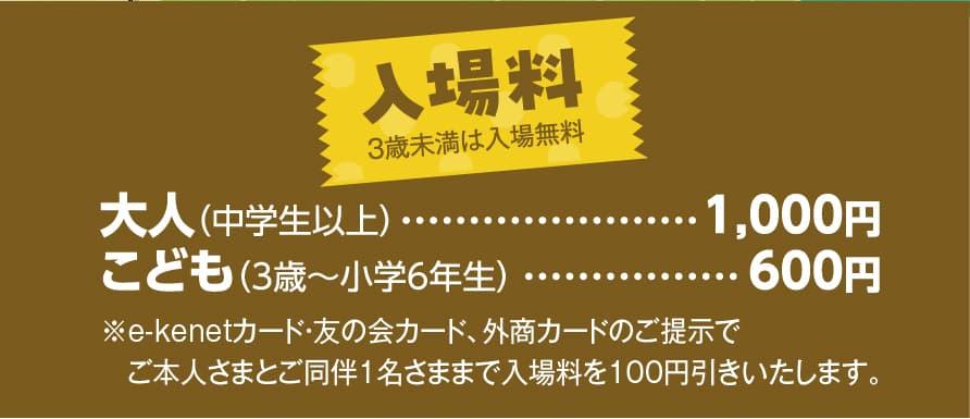 入場料 3歳未満は入場無料 大人（中学生以上）	1,000円 こども（3歳〜小学6年生）600円 ※イーケネットカード・友の会カード、外商カードのご提示でご本人さまとご同伴1名さままで入場料を100円引きいたします。