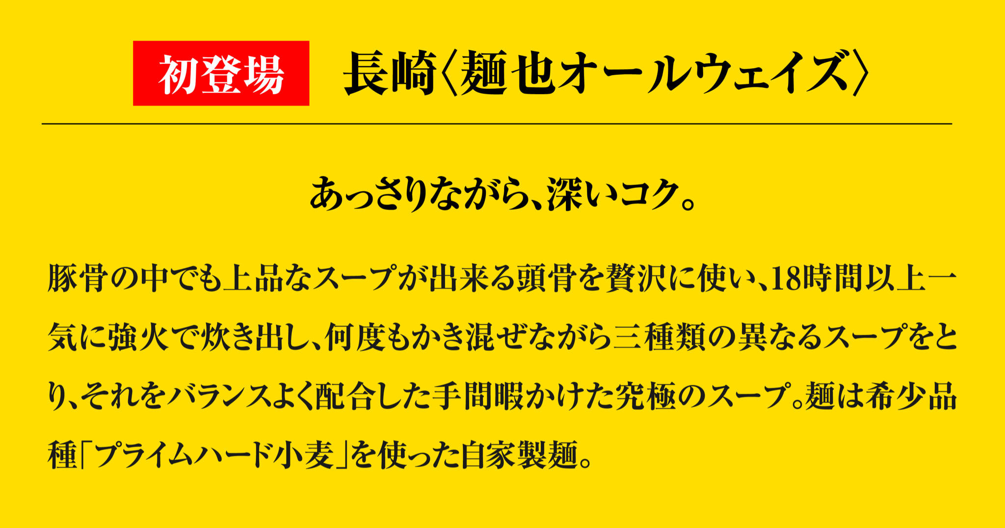 あっさりながら、深いコク。
                    豚骨の中でも上品なスープが出来る頭骨を贅沢に使い、18時間以上一気に強火で炊き出し、何度もかき混ぜながら三種類の異なるスープをとり、それをバランスよく配合した手間暇かけた究極のスープ。麺は希少品種「プライムハード小麦」を使った自家製麺。