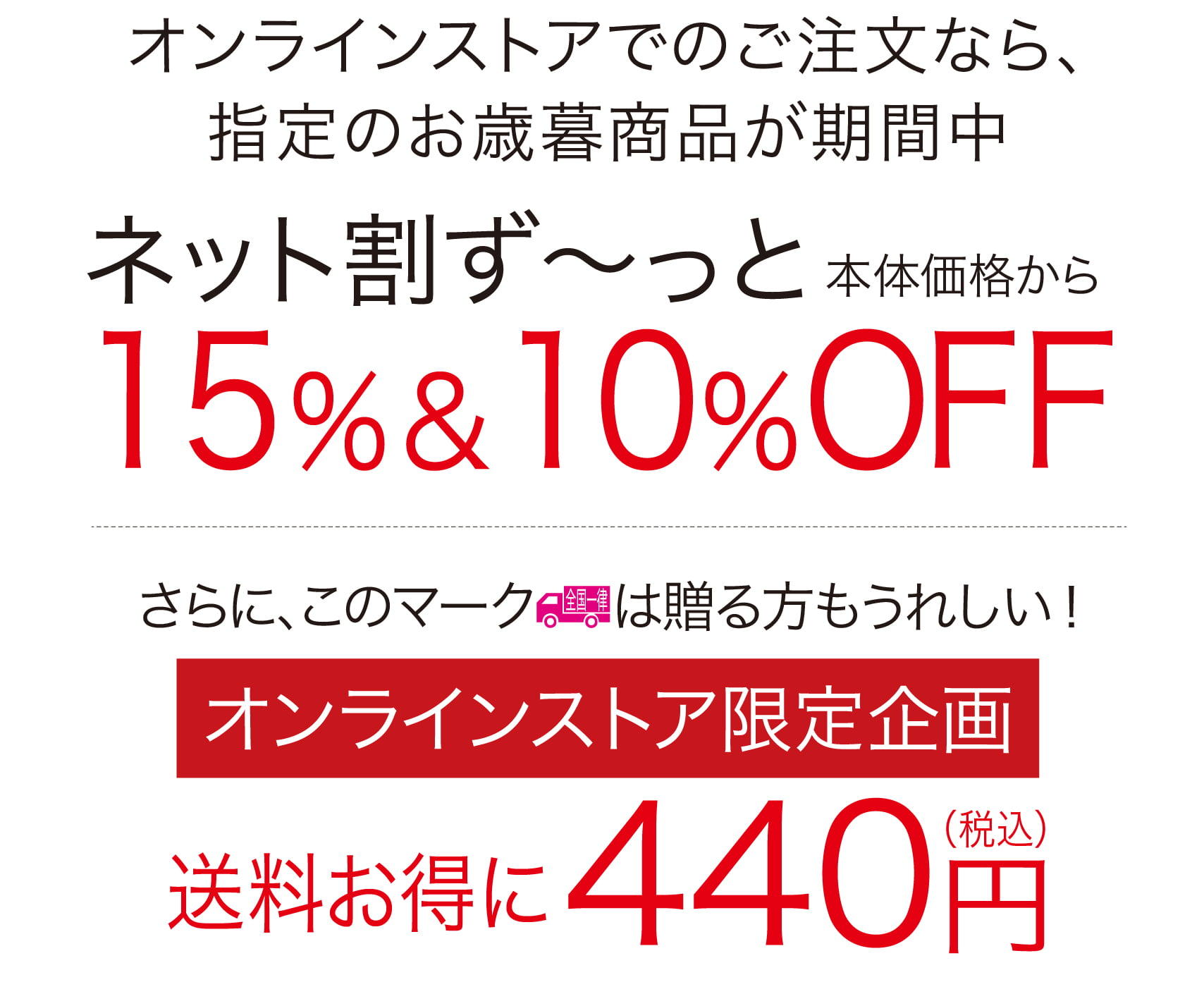 オンラインストアがさらに便利になりました。オンラインストアでのご注文なら、指定のお中元商品が期間中ネット割ず～っと本体価格から15％＆10％OFFさらに、この全国一律マークは贈る方もうれしい！
オンラインストア限定初企画送料お得に440円税込