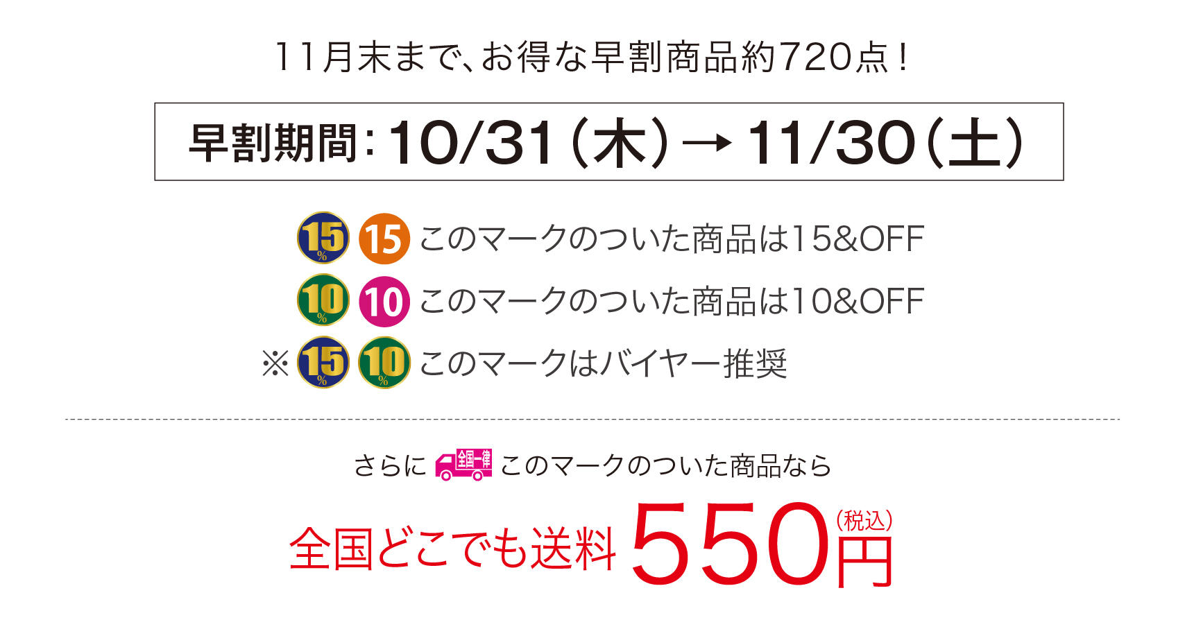 11月末まで、
        お得な早割商品約720点！
        早割期間：10/31（木）→11/30（土）
        このマークのついた商品は15&OFF
        このマークのついた商品は10&OFF
        このマークはバイヤー推奨
        全国一律このマークのついた商品なら全国どこでも送料550円（税込）