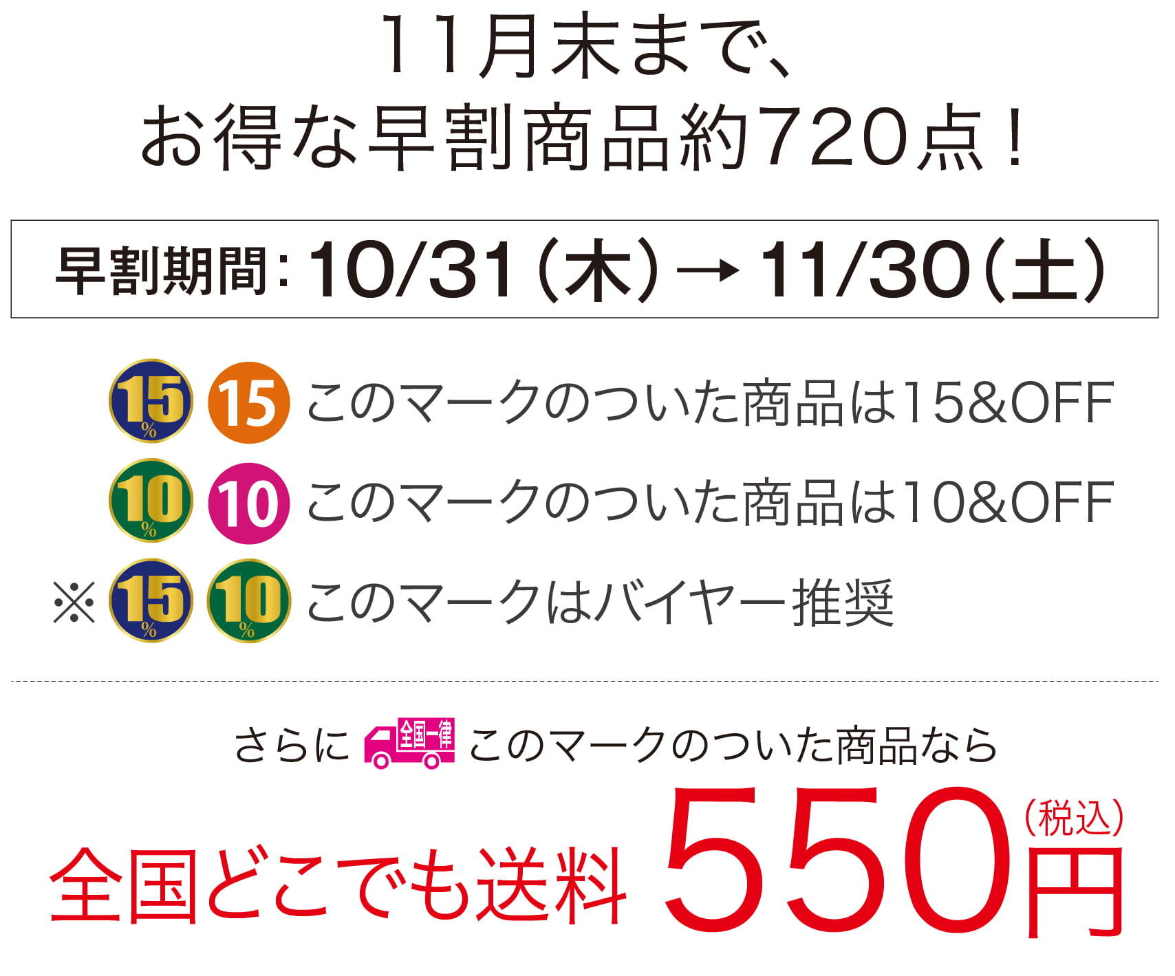 11月末まで、
        お得な早割商品約720点！
        早割期間：10/31（木）→11/30（土）
        このマークのついた商品は15&OFF
        このマークのついた商品は10&OFF
        このマークはバイヤー推奨
        全国一律このマークのついた商品なら全国どこでも送料550円（税込）